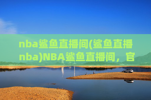 nba鲨鱼直播间(鲨鱼直播 nba)NBA鲨鱼直播间,官方赛事直播,实时呈现NBA精彩赛事