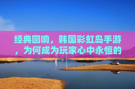 经典回响,韩国彩虹岛手游,为何成为玩家心中永恒的经典?