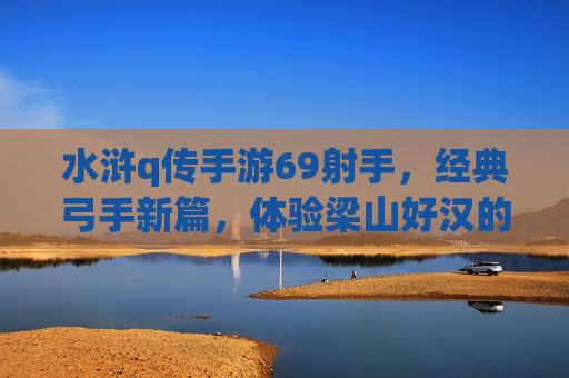 水浒q传手游69射手,经典弓手新篇,体验梁山好汉的精准打击与团队协作,水浒q传手游69射手,经典弓手新篇,体验梁山好汉的精准打击与团队协作