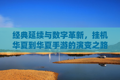 经典延续与数字革新，挂机华夏到华夏手游的演变之路——传统IP的移动端重生与玩法进化