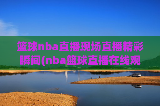 篮球nba直播现场直播精彩瞬间(nba篮球直播在线观看高清直播视频)