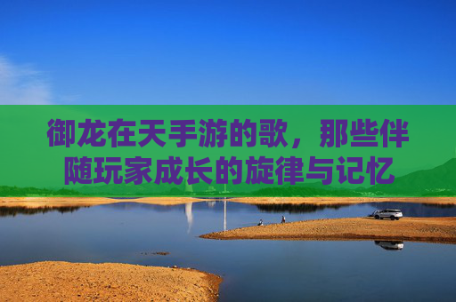 御龙在天手游的歌,那些伴随玩家成长的旋律与记忆
