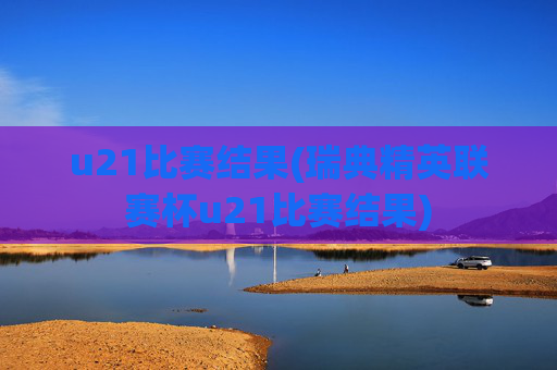 u21比赛结果(瑞典精英联赛杯u21比赛结果)