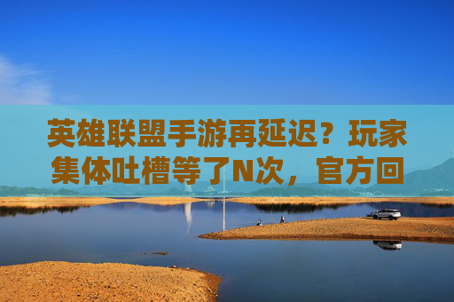 英雄联盟手游再延迟？玩家集体吐槽等了N次，官方回应未明确