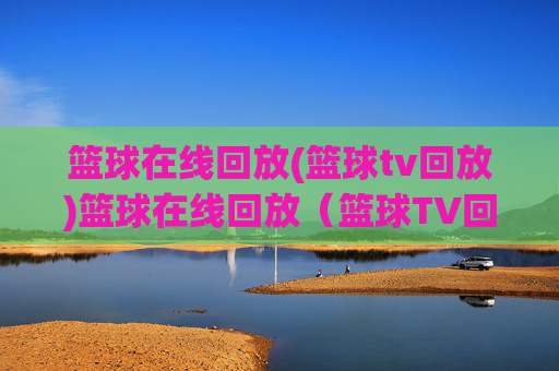 篮球在线回放(篮球tv回放)篮球在线回放(篮球TV回放),即时观看比赛精彩集锦