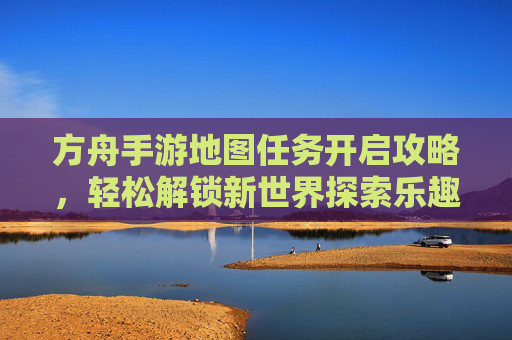 方舟手游地图任务开启攻略,轻松解锁新世界探索乐趣