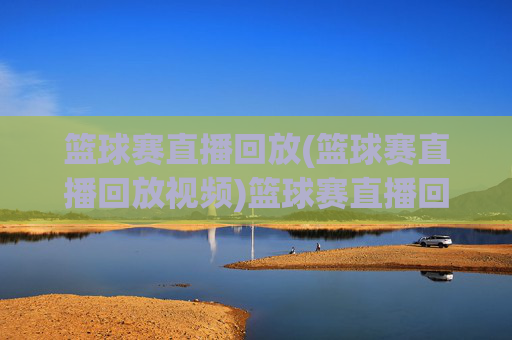 篮球赛直播回放(篮球赛直播回放视频)篮球赛直播回放,完整视频回放与精彩集锦