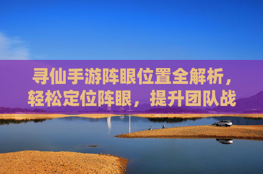 寻仙手游阵眼位置全解析，轻松定位阵眼，提升团队战力小技巧，寻仙手游阵眼位置全解析，轻松定位阵眼，提升团队战力小技巧