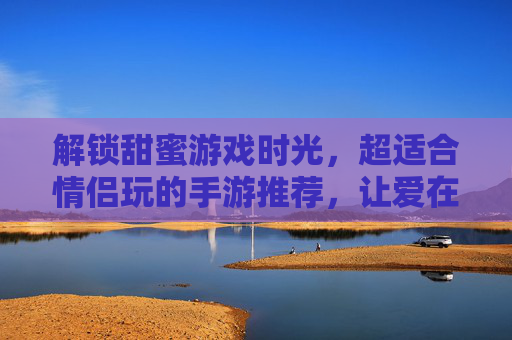 解锁甜蜜游戏时光，超适合情侣玩的手游推荐，让爱在指尖升温！