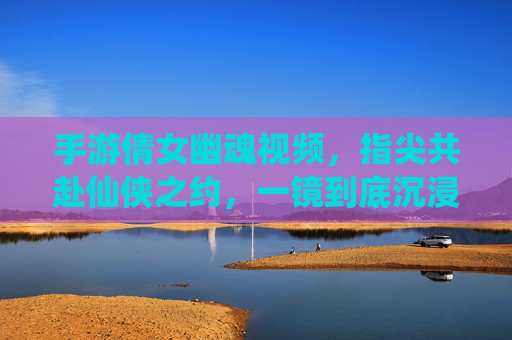 手游倩女幽魂视频，指尖共赴仙侠之约，一镜到底沉浸式体验