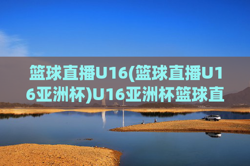 篮球直播U16(篮球直播U16亚洲杯)U16亚洲杯篮球直播，实时赛事在线观看