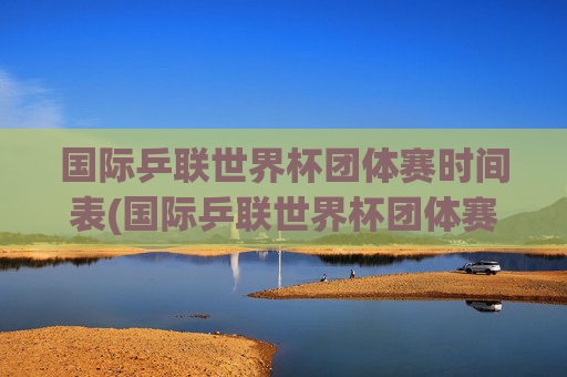国际乒联世界杯团体赛时间表(国际乒联世界杯团体赛时间表最新)