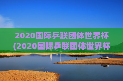 2020国际乒联团体世界杯(2020国际乒联团体世界杯冠军是谁)