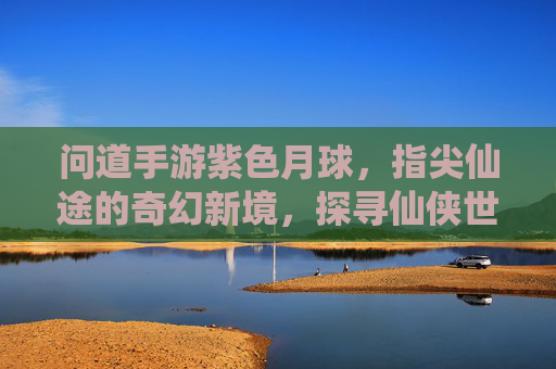 问道手游紫色月球,指尖仙途的奇幻新境,探寻仙侠世界的神秘秘境