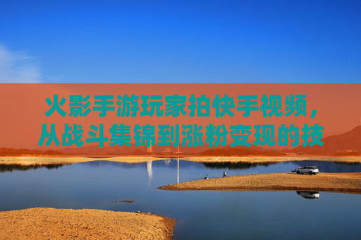 火影手游玩家拍快手视频，从战斗集锦到涨粉变现的技巧指南，火影手游快手视频，从战斗集锦到涨粉变现的技巧指南