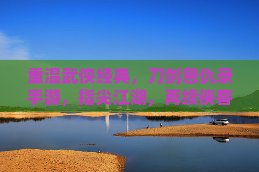 重温武侠经典,刀剑恩仇录手游,指尖江湖,再续侠客情缘,重温武侠经典,刀剑恩仇录手游与指尖江湖,再续侠客情缘