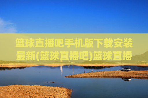 篮球直播吧手机版下载安装最新(篮球直播吧)篮球直播吧手机版下载安装最新版
