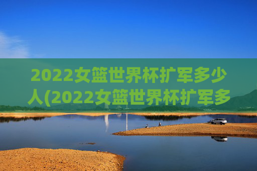 2022女篮世界杯扩军多少人(2022女篮世界杯扩军多少人参加)