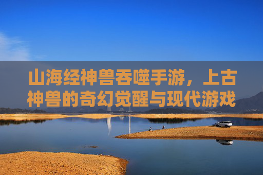 山海经神兽吞噬手游，上古神兽的奇幻觉醒与现代游戏的沉浸体验