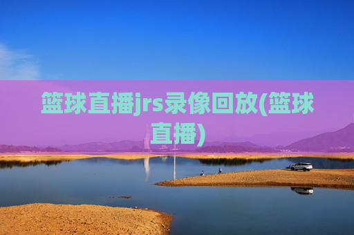 篮球直播jrs录像回放(篮球直播)