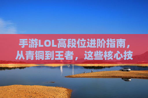 手游LOL高段位进阶指南,从青铜到王者,这些核心技巧助你轻松上分