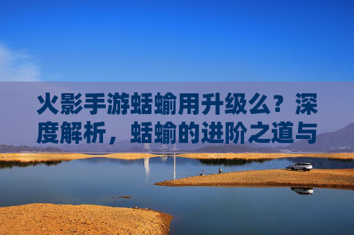 火影手游蛞蝓用升级么？深度解析，蛞蝓的进阶之道与实战价值，火影手游蛞蝓用升级么？深度解析进阶之道与实战价值