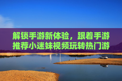 解锁手游新体验，跟着手游推荐小迷妹视频玩转热门游戏世界