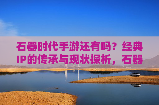 石器时代手游还有吗?经典IP的传承与现状探析,石器时代手游今存否?经典IP的传承与现状探析