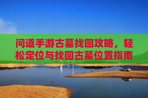 问道手游古墓找回攻略，轻松定位与找回古墓位置指南，问道手游古墓找回攻略，轻松定位与找回古墓位置指南