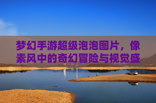 梦幻手游超级泡泡图片，像素风中的奇幻冒险与视觉盛宴