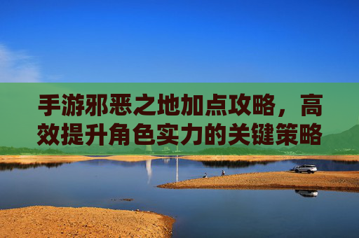 手游邪恶之地加点攻略，高效提升角色实力的关键策略