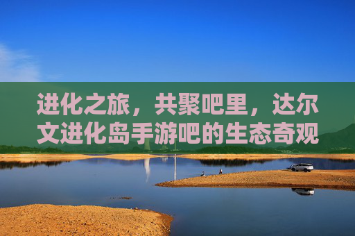 进化之旅，共聚吧里，达尔文进化岛手游吧的生态奇观与社区温度