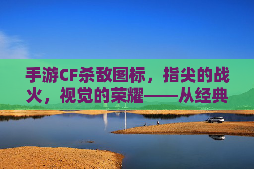 手游CF杀敌图标，指尖的战火，视觉的荣耀——从经典到现代的进化之路