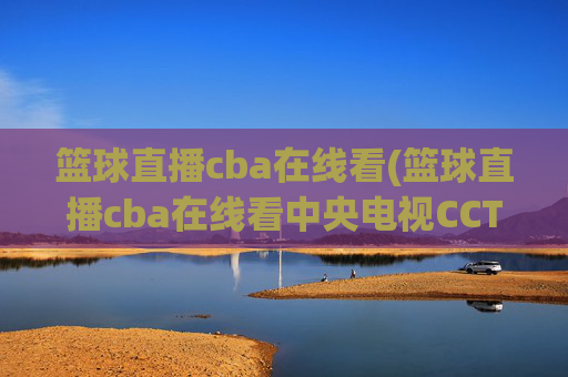 篮球直播cba在线看(篮球直播cba在线看中央电视CCTV5)CBA篮球直播在线看，央视CCTV5直播频道