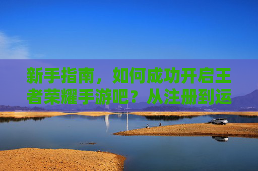 新手指南，如何成功开启王者荣耀手游吧？从注册到运营全解析