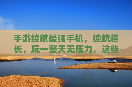 手游续航最强手机，续航超长，玩一整天无压力，这些手机让你告别电量焦虑，手游续航最强手机，续航超长，玩一整天无压力，告别电量焦虑