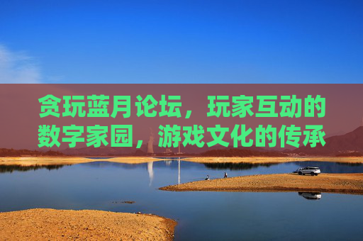 贪玩蓝月论坛，玩家互动的数字家园，游戏文化的传承地，贪玩蓝月论坛，玩家互动的数字家园，游戏文化的传承地
