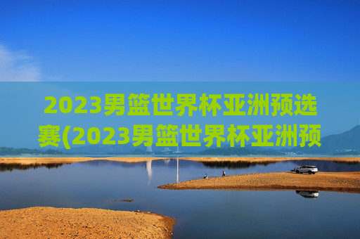 2023男篮世界杯亚洲预选赛(2023男篮世界杯亚洲预选赛中国日本)