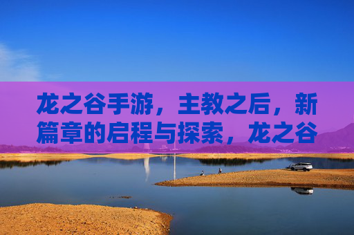 龙之谷手游，主教之后，新篇章的启程与探索，龙之谷手游，主教之后的新篇章启程与探索