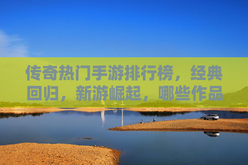 传奇热门手游排行榜,经典回归,新游崛起,哪些作品持续引领玩家热潮?传奇热门手游排行榜,经典回归与新游崛起,哪些作品持续引领玩家热潮?
