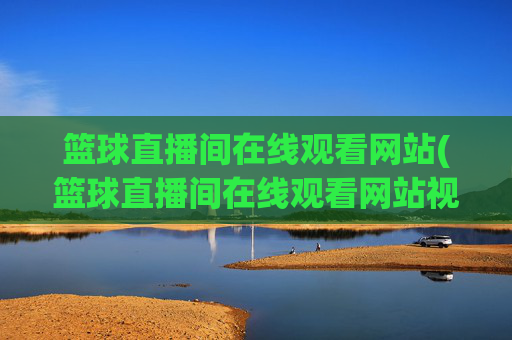 篮球直播间在线观看网站(篮球直播间在线观看网站视频)