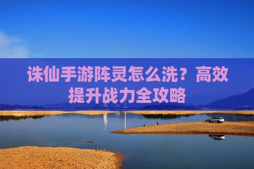 诛仙手游阵灵怎么洗？高效提升战力全攻略