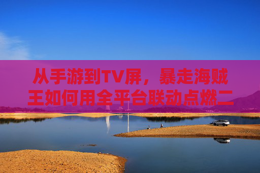 从手游到TV屏,暴走海贼王如何用全平台联动点燃二次元狂欢