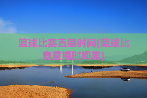 篮球比赛直播时间(篮球比赛直播时间表)