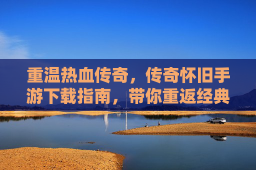 重温热血传奇，传奇怀旧手游下载指南，带你重返经典时代