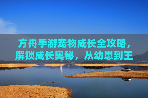 方舟手游宠物成长全攻略，解锁成长奥秘，从幼崽到王者，方舟手游宠物成长全攻略，解锁成长奥秘，从幼崽到王者