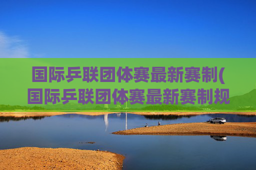 国际乒联团体赛最新赛制(国际乒联团体赛最新赛制规则)