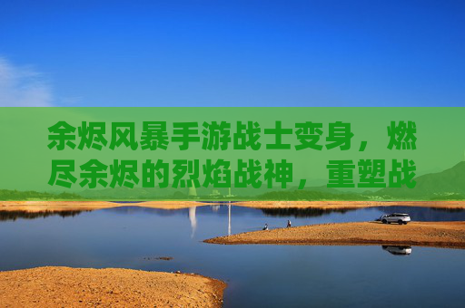 余烬风暴手游战士变身,燃尽余烬的烈焰战神,重塑战场主宰