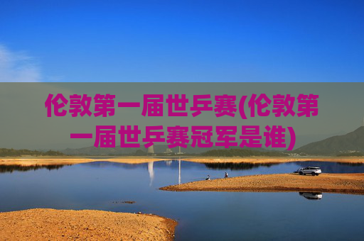 伦敦第一届世乒赛(伦敦第一届世乒赛冠军是谁)