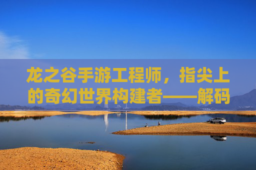 龙之谷手游工程师,指尖上的奇幻世界构建者——解码游戏背后的技术力量